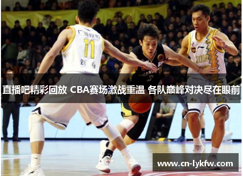 直播吧精彩回放 CBA赛场激战重温 各队巅峰对决尽在眼前