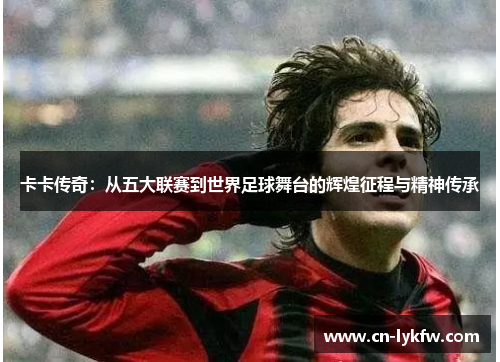 卡卡传奇：从五大联赛到世界足球舞台的辉煌征程与精神传承