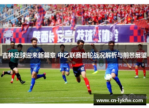 吉林足球迎来新篇章 中乙联赛首轮战况解析与前景展望
