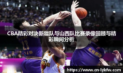 CBA精彩对决新疆队与山西队比赛录像回顾与精彩瞬间分析