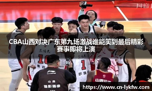 CBA山西对决广东第九场激战谁能笑到最后精彩赛事即将上演