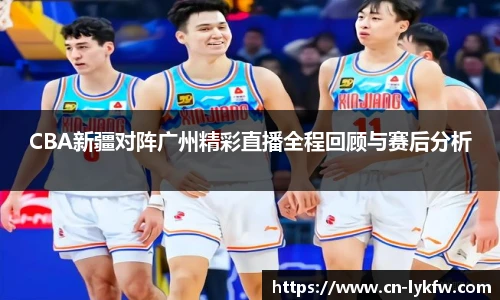 CBA新疆对阵广州精彩直播全程回顾与赛后分析